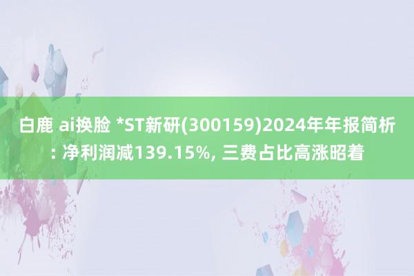 白鹿 ai换脸 *ST新研(300159)2024年年报简析: 净利润减139.15%， 三费占比高涨昭着