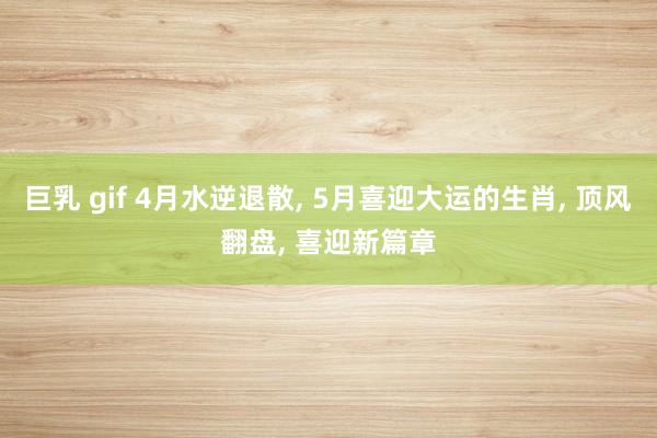 巨乳 gif 4月水逆退散， 5月喜迎大运的生肖， 顶风翻盘， 喜迎新篇章