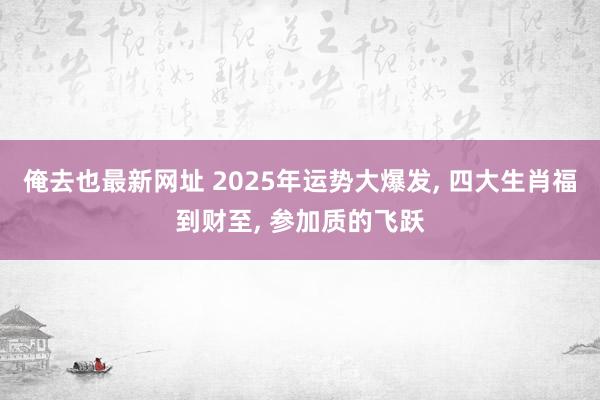 俺去也最新网址 2025年运势大爆发， 四大生肖福到财至， 参加质的飞跃