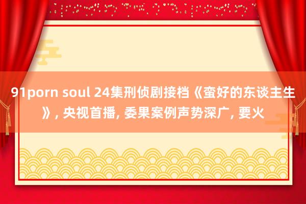 91porn soul 24集刑侦剧接档《蛮好的东谈主生》， 央视首播， 委果案例声势深广， 要火