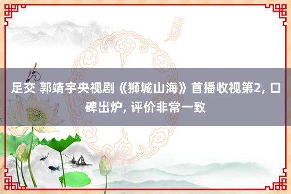 足交 郭靖宇央视剧《狮城山海》首播收视第2， 口碑出炉， 评价非常一致