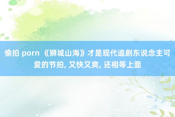 偷拍 porn 《狮城山海》才是现代追剧东说念主可爱的节拍， 又快又爽， 还相等上面