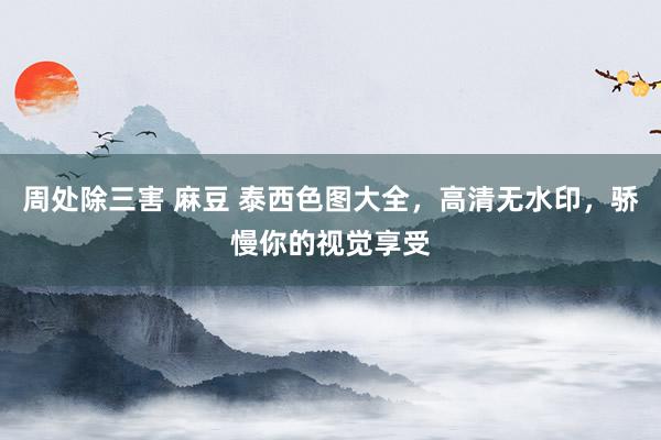 周处除三害 麻豆 泰西色图大全，高清无水印，骄慢你的视觉享受