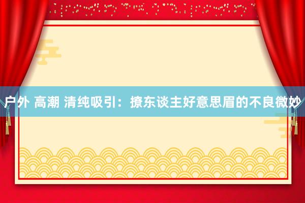 户外 高潮 清纯吸引：撩东谈主好意思眉的不良微妙