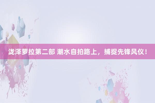 泷泽萝拉第二部 潮水自拍路上，捕捉先锋风仪！