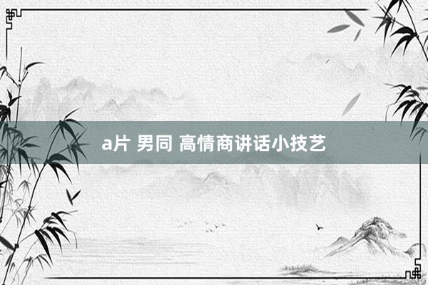 a片 男同 高情商讲话小技艺
