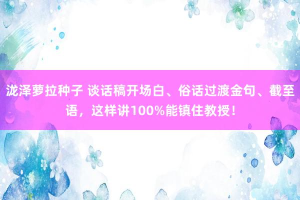 泷泽萝拉种子 谈话稿开场白、俗话过渡金句、截至语,这样讲100%能镇住教授!