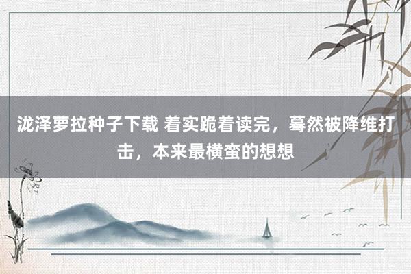 泷泽萝拉种子下载 着实跪着读完，蓦然被降维打击，本来最横蛮的想想