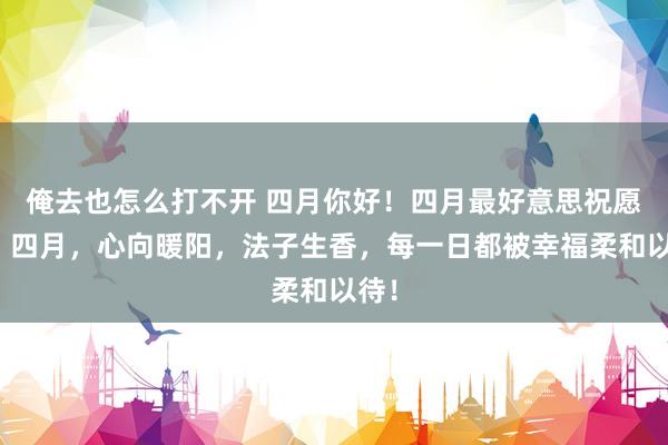 俺去也怎么打不开 四月你好！四月最好意思祝愿语：四月，心向暖阳，法子生香，每一日都被幸福柔和以待！
