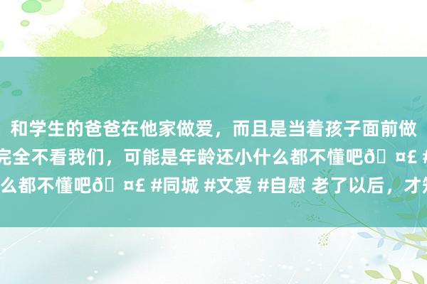 和学生的爸爸在他家做爱,而且是当着孩子面前做爱,太刺激了,孩子完全不看我们,可能是年龄还小什么都不懂吧🤣 #同城 #文爱 #自慰 老了以后,才知谈: