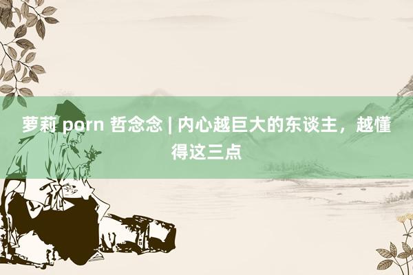 萝莉 porn 哲念念 | 内心越巨大的东谈主，越懂得这三点