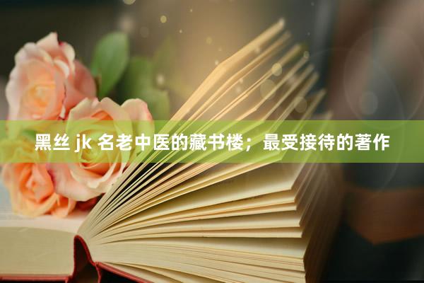 黑丝 jk 名老中医的藏书楼；最受接待的著作