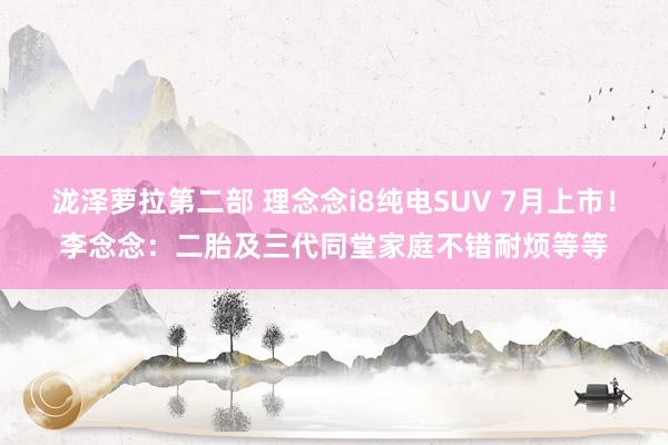 泷泽萝拉第二部 理念念i8纯电SUV 7月上市！李念念：二胎及三代同堂家庭不错耐烦等等