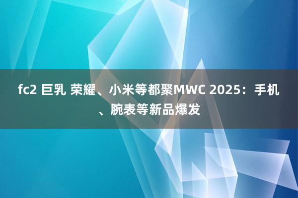fc2 巨乳 荣耀、小米等都聚MWC 2025：手机、腕表等新品爆发