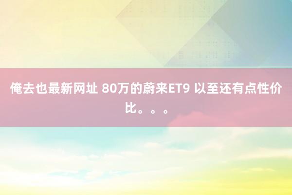 俺去也最新网址 80万的蔚来ET9 以至还有点性价比。。。